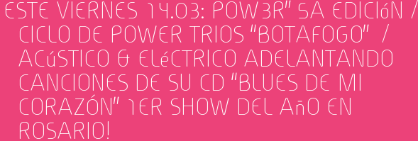 Este Viernes 14.03: POW3R” 5a Edición / Ciclo de power trios “BOTAFOGO” / Acústico & Eléctrico Adelantando canciones de su cd “BLUES DE MI CORAZÓN” 1er Show del Año en ROSARIO!